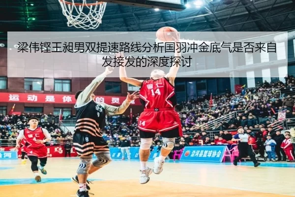 梁伟铿王昶男双提速路线分析国羽冲金底气是否来自发接发的深度探讨