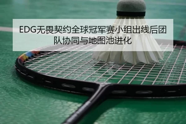 EDG无畏契约全球冠军赛小组出线后团队协同与地图池进化
